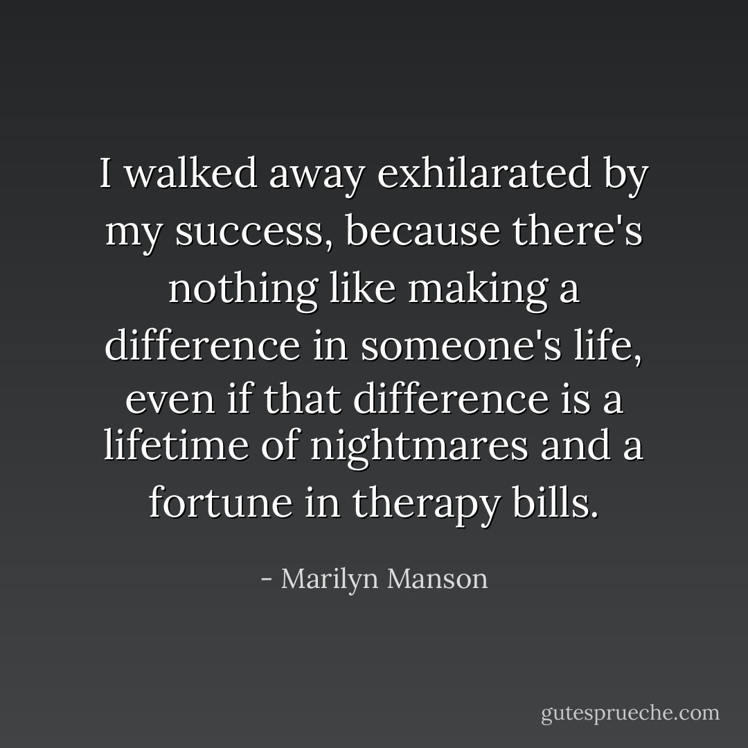 I walked away exhilarated by my success, because there's nothing like making a difference in someone's life, even if that difference is a lifetime of nightmares and a fortune in therapy bills. - Marilyn Manson