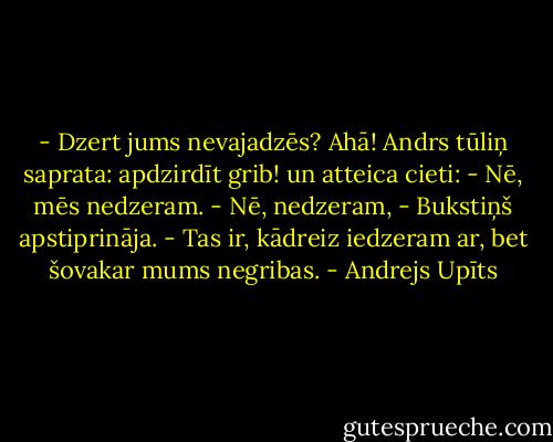 - Dzert jums nevajadzēs?<br />Ahā! Andrs tūliņ saprata: apdzirdīt grib! un atteica cieti:<br />- Nē, mēs nedzeram.<br />- Nē, nedzeram, - Bukstiņš apstiprināja. - Tas ir, kādreiz iedzeram ar, bet šovakar mums negribas. - Andrejs Upīts