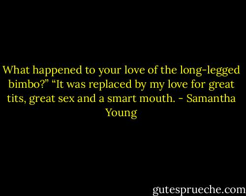 What happened to your love of the long-legged bimbo?”<br />“It was replaced by my love for great tits, great sex and a smart mouth. - Samantha Young