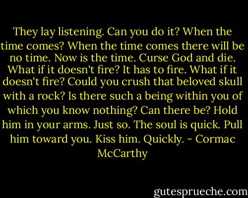They lay listening. Can you do it? When the time comes? When the time comes there will be no time. Now is the time. Curse God and die. What if it doesn't fire? It has to fire. What if it doesn't fire? Could you crush that beloved skull with a rock? Is there such a being within you of which you know nothing? Can there be? Hold him in your arms. Just so. The soul is quick. Pull him toward you. Kiss him. Quickly. - Cormac McCarthy