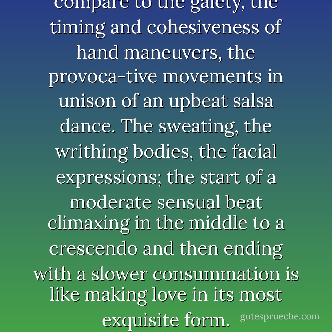 There isn’t a dance that can compare to the gaiety, the timing and cohesiveness of hand maneuvers, the provoca-tive movements in unison of an upbeat salsa dance. The sweating, the writhing bodies, the facial expressions; the start of a moderate sensual beat climaxing in the middle to a crescendo and then ending with a slower consummation is like making love in its most exquisite form. - Isabel  Lopez