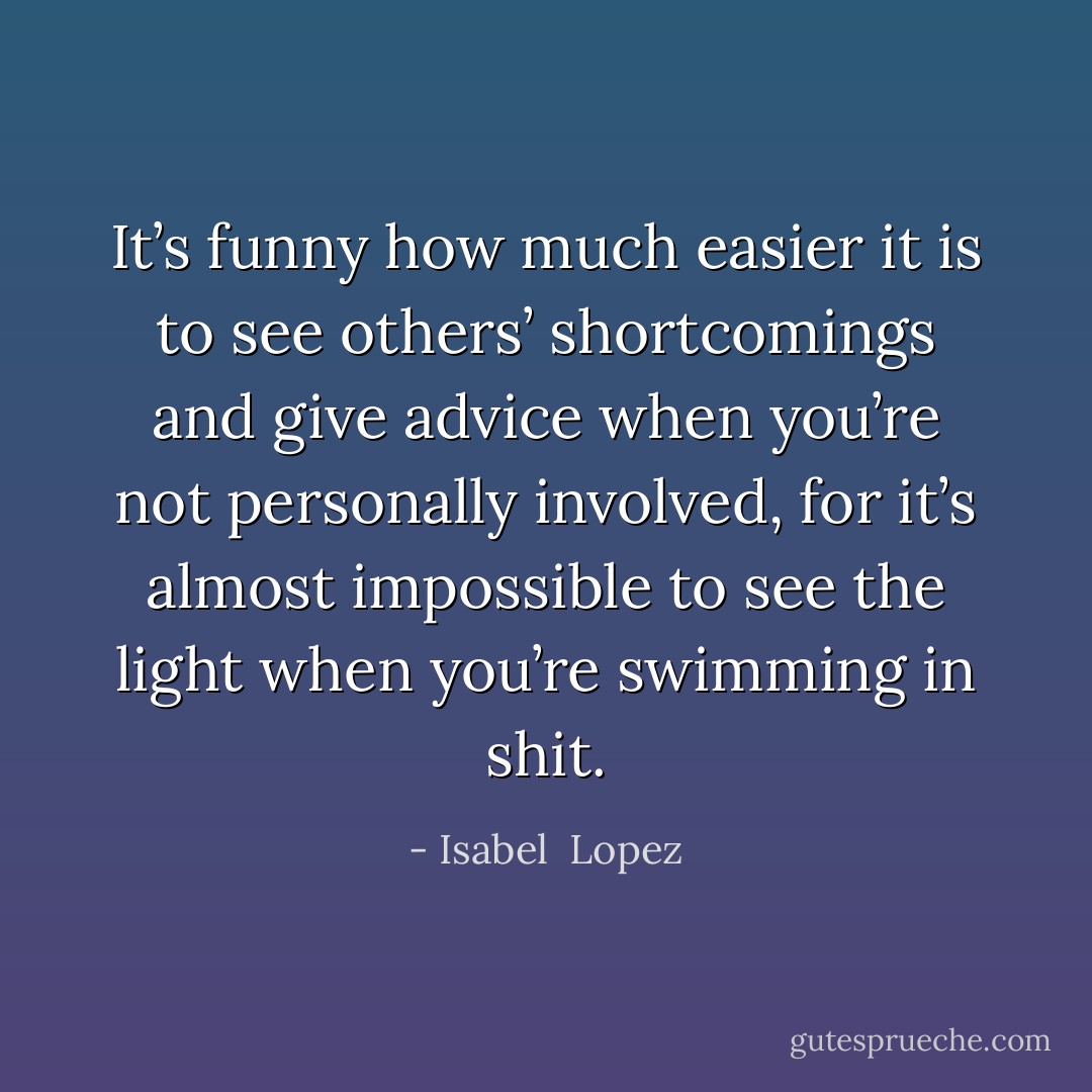 It’s funny how much easier it is to see others’ shortcomings and give advice when you’re not personally involved, for it’s almost impossible to see the light when you’re swimming in shit. - Isabel  Lopez