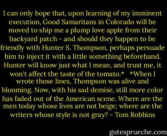 I can only hope that, upon learning of my imminent execution, Good Samaritans in Colorado will be moved to ship me a plump love apple from their backyard patch - and should they happen to be friendly with Hunter S. Thompson, perhaps persuade him to inject it with a little something beforehand. Hunter will know just what I mean, and trust me, it won't affect the taste of the tomato.*<br /><br /><br />*When I wrote those lines, Thompson was alive and blooming. Now, with his sad demise, still more color has faded out of the American scene. Where are the men today whose lives are not beige; where are the writers whose style is not gray? - Tom Robbins