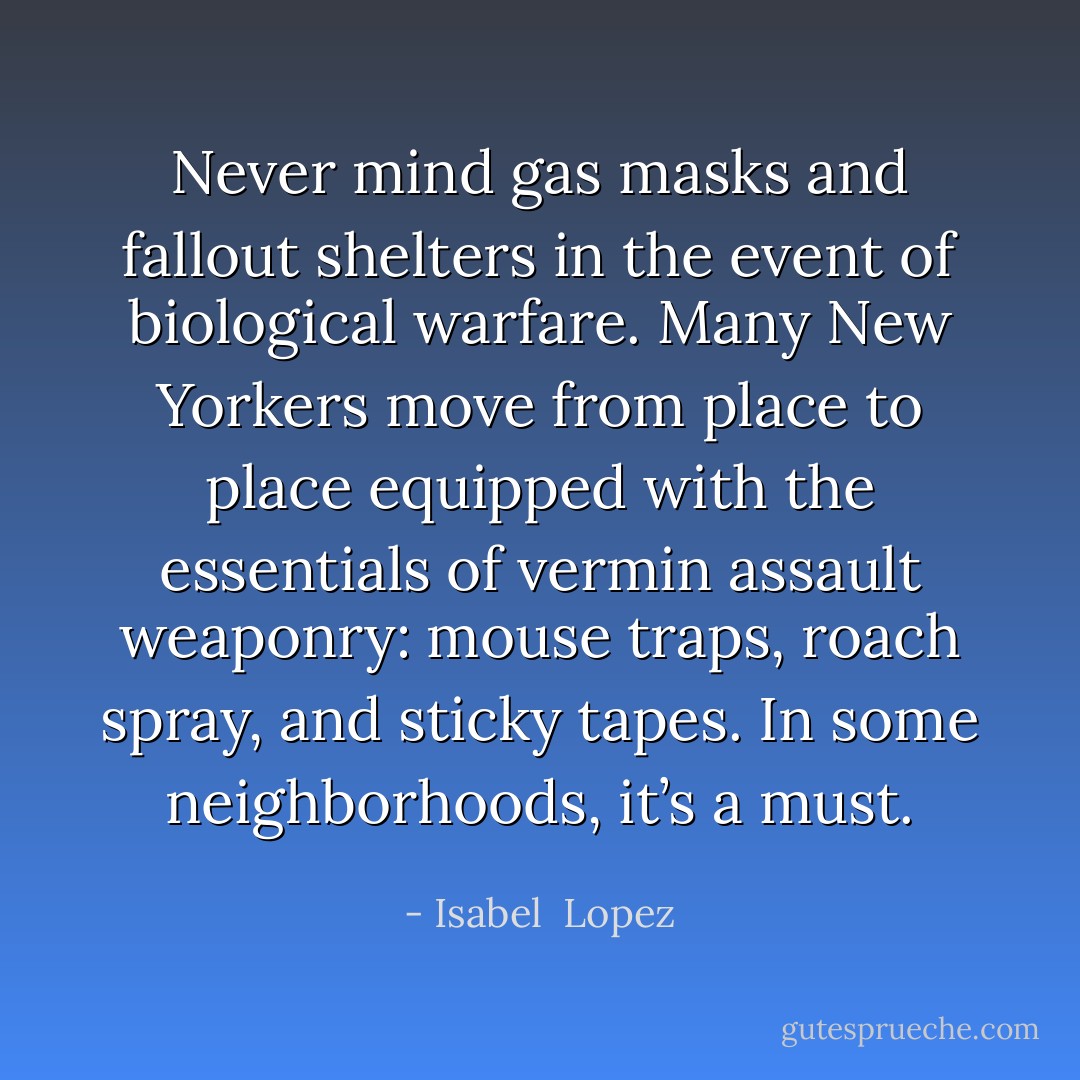 Never mind gas masks and fallout shelters in the event of biological warfare. Many New Yorkers move from place to place equipped with the essentials of vermin assault weaponry: mouse traps, roach spray, and sticky tapes. In some neighborhoods, it’s a must. - Isabel  Lopez