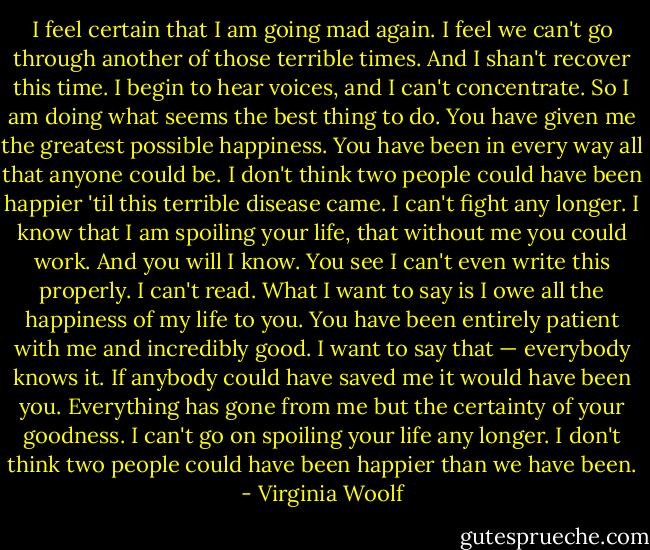 I feel certain that I am going mad again. I feel we can't go through another of those terrible times. And I shan't recover this time. I begin to hear voices, and I can't concentrate. So I am doing what seems the best thing to do. You have given me the greatest possible happiness. You have been in every way all that anyone could be. I don't think two people could have been happier 'til this terrible disease came. I can't fight any longer. I know that I am spoiling your life, that without me you could work. And you will I know. You see I can't even write this properly. I can't read. What I want to say is I owe all the happiness of my life to you. You have been entirely patient with me and incredibly good. I want to say that — everybody knows it. If anybody could have saved me it would have been you. Everything has gone from me but the certainty of your goodness. I can't go on spoiling your life any longer. I don't think two people could have been happier than we have been. - Virginia Woolf
