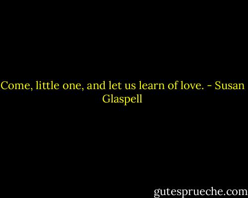Come, little one, and let us learn of love. - Susan Glaspell