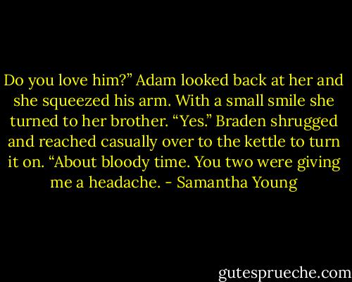 Do you love him?”<br />Adam looked back at her and she squeezed his arm. With a small smile she turned to her brother. “Yes.”<br />Braden shrugged and reached casually over to the kettle to turn it on. “About bloody time. You two were giving me a headache. - Samantha Young