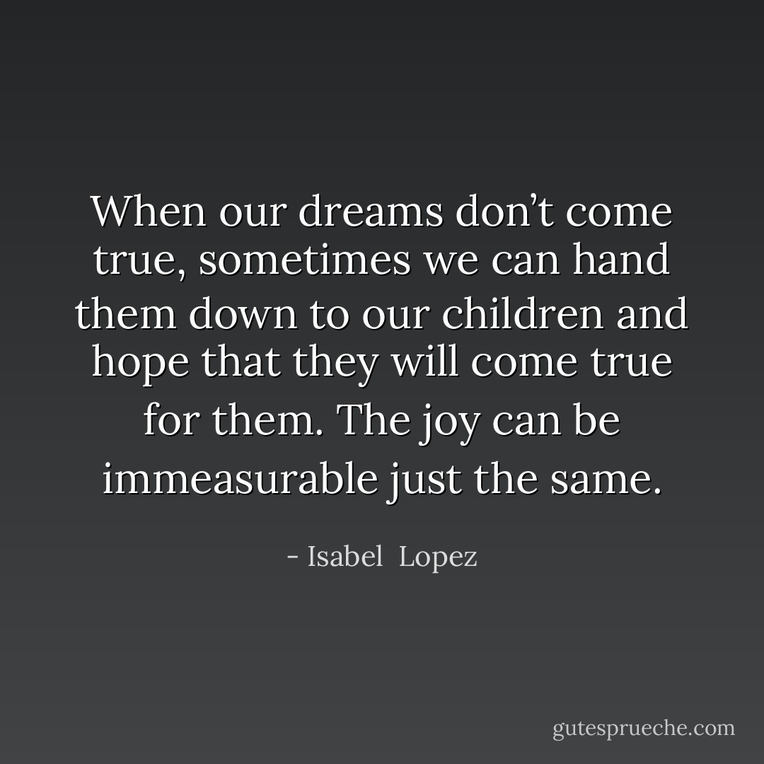 When our dreams don’t come true, sometimes we can hand them down to our children and hope that they will come true for them. The joy can be immeasurable just the same. - Isabel  Lopez