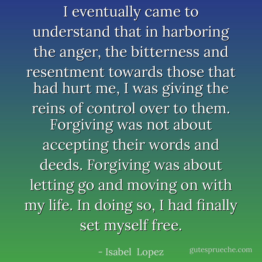 I eventually came to understand that in harboring the anger, the bitterness and resentment towards those that had hurt me, I was giving the reins of control over to them. Forgiving was not about accepting their words and deeds. Forgiving was about letting go and moving on with my life. In doing so, I had finally set myself free. - Isabel  Lopez