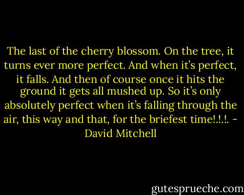The last of the cherry blossom. On the tree, it<br />turns ever more perfect. And when it’s perfect, it falls. And then of course once it hits the<br />ground it gets all mushed up. So it’s only absolutely perfect when it’s falling through the air,<br />this way and that, for the briefest time!.!.!. - David Mitchell