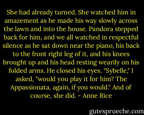 She had already turned. She watched him in amazement as he made his way slowly across the lawn and into the house. Pandora stepped back for him, and we all watched in respectful silence as he sat down near the piano, his back to the front right leg of it, and his knees brought up and his head resting wearily on his folded arms. He closed his eyes.<br />"Sybelle," I asked, "would you play it for him? The Appassionata, again, if you would."<br />And of course, she did. - Anne Rice