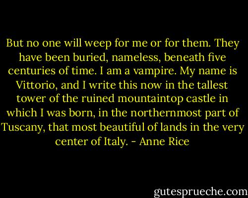 But no one will weep for me or for them. They have been buried, nameless, beneath five centuries of time.<br />I am a vampire.<br />My name is Vittorio, and I write this now in the tallest tower of the ruined mountaintop castle in which I was born, in the northernmost part of Tuscany, that most beautiful of lands in the very center of Italy. - Anne Rice