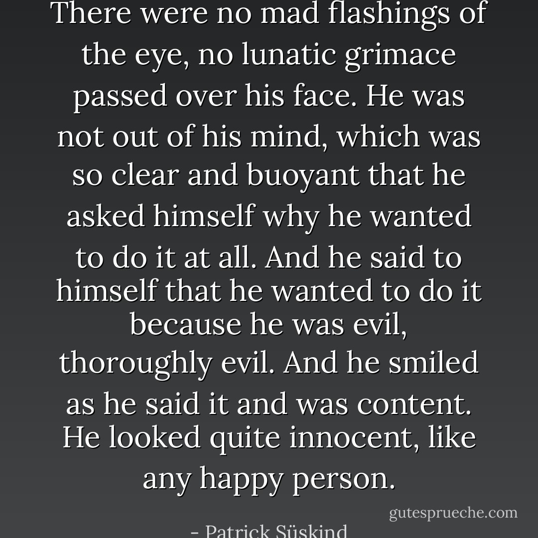 There were no mad flashings of the eye, no lunatic grimace passed over his face. He was not out of his mind, which was so clear and buoyant that he asked himself why he wanted to do it at all. And he said to himself that he wanted to do it because he was evil, thoroughly evil. And he smiled as he said it and was content. He looked quite innocent, like any happy person. - Patrick Süskind