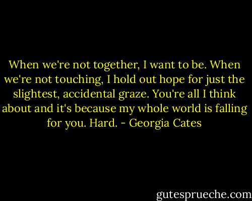 When we're not together, I want to be. When we're not touching, I hold out hope for just the slightest, accidental graze. You're all I think about and it's because my whole world is falling for you. Hard. - Georgia Cates