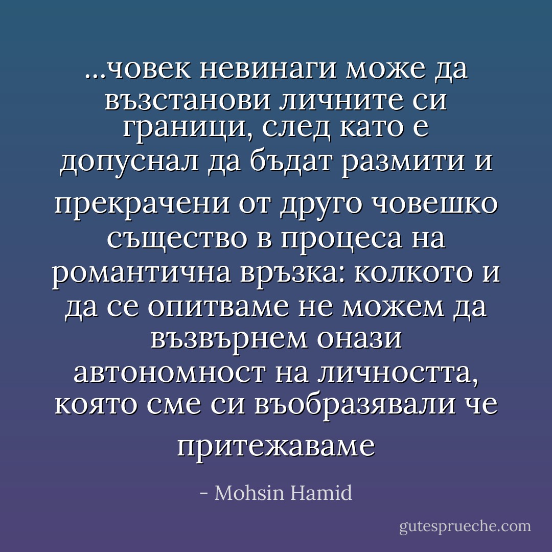 ...човек невинаги може да възстанови личните си граници, след като е допуснал да бъдат размити и прекрачени от друго човешко същество в процеса на романтична връзка: колкото и да се опитваме не можем да възвърнем онази автономност на личността, която сме си въобразявали че притежаваме - Mohsin Hamid
