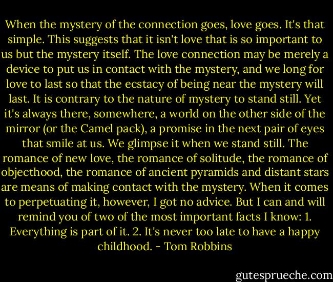 When the mystery of the connection goes, love goes. It's that simple. This suggests that it isn't love that is so important to us but the mystery itself. The love connection may be merely a device to put us in contact with the mystery, and we long for love to last so that the ecstacy of being near the mystery will last. It is contrary to the nature of mystery to stand still. Yet it's always there, somewhere, a world on the other side of the mirror (or the Camel pack), a promise in the next pair of eyes that smile at us. We glimpse it when we stand still.<br />The romance of new love, the romance of solitude, the romance of objecthood, the romance of ancient pyramids and distant stars are means of making contact with the mystery. When it comes to perpetuating it, however, I got no advice. But I can and will remind you of two of the most important facts I know:<br />1. Everything is part of it.<br />2. It's never too late to have a happy childhood. - Tom Robbins
