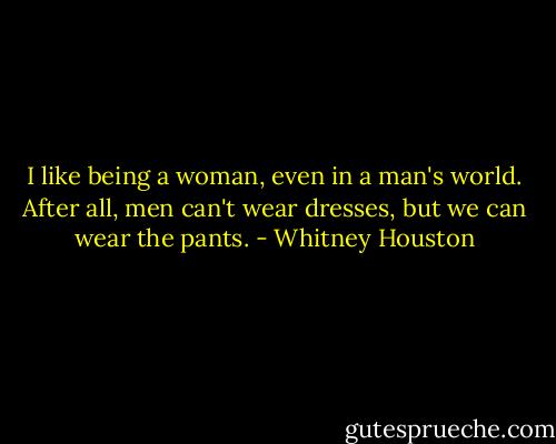 I like being a woman, even in a man's world. After all, men can't wear dresses, but we can wear the pants. - Whitney Houston