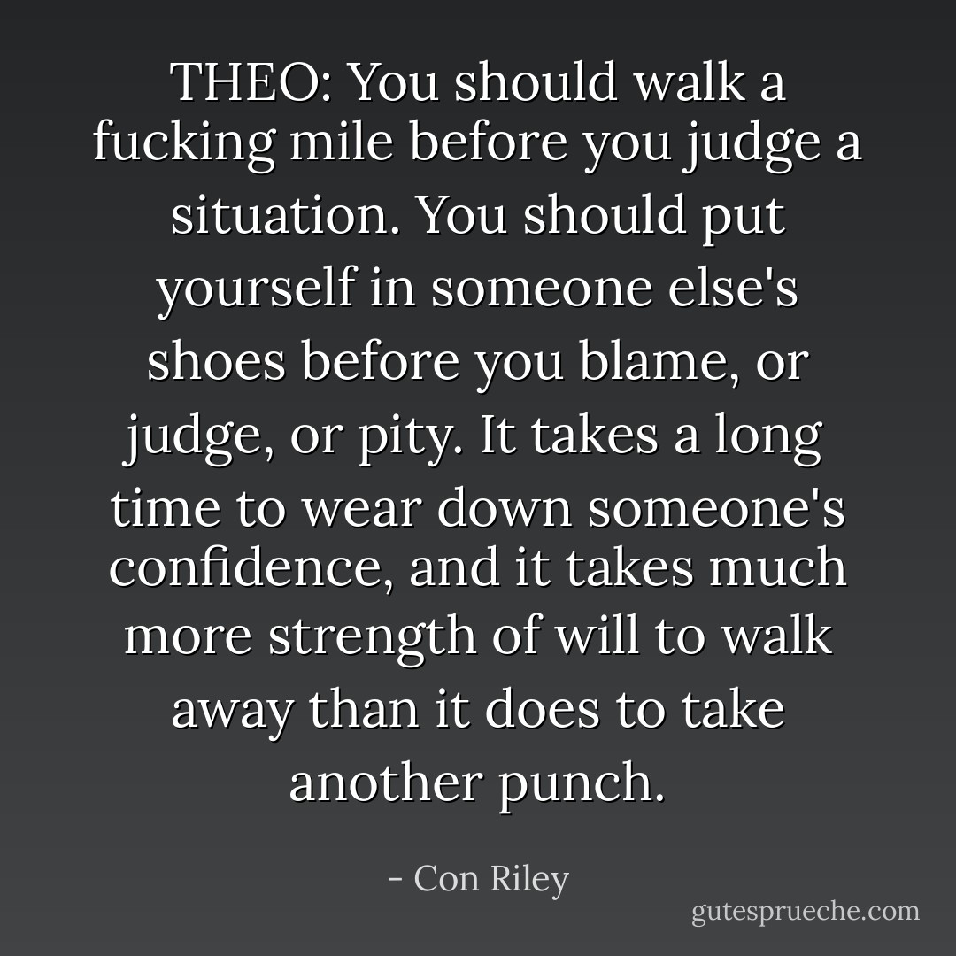 THEO: You should walk a fucking mile before you judge a situation. You should put yourself in someone else's shoes before you blame, or judge, or pity. It takes a long time to wear down someone's confidence, and it takes much more strength of will to walk away than it does to take another punch. - Con Riley
