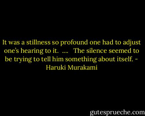 It was a stillness so profound one had to adjust one’s hearing to it.<br /><br />....<br /><br /><br />The silence seemed to be trying to tell him something about itself. - Haruki Murakami