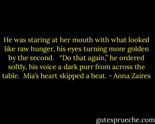 He was staring at her mouth with what looked like raw hunger, his eyes turning more golden by the second.<br /> <br />“Do that again,” he ordered softly, his voice a dark purr from across the table.<br /><br />Mia’s heart skipped a beat. - Anna Zaires
