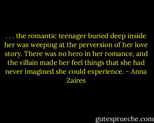 . . . the romantic teenager buried deep inside her was weeping at the perversion of her love story. There was no hero in her romance, and the villain made her feel things that she had never imagined she could experience. - Anna Zaires