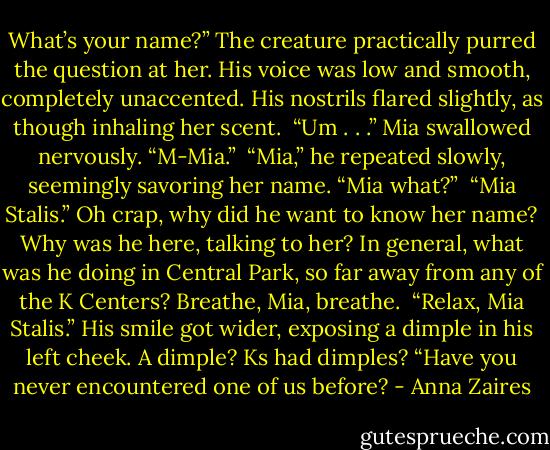 What’s your name?” The creature practically purred the question at her. His voice was low and smooth, completely unaccented. His nostrils flared slightly, as though inhaling her scent.<br /><br />“Um . . .” Mia swallowed nervously. “M-Mia.”<br /><br />“Mia,” he repeated slowly, seemingly savoring her name. “Mia what?”<br /><br />“Mia Stalis.” Oh crap, why did he want to know her name? Why was he here, talking to her? In general, what was he doing in Central Park, so far away from any of the K Centers? Breathe, Mia, breathe.<br /><br />“Relax, Mia Stalis.” His smile got wider, exposing a dimple in his left cheek. A dimple? Ks had dimples? “Have you never encountered one of us before? - Anna Zaires