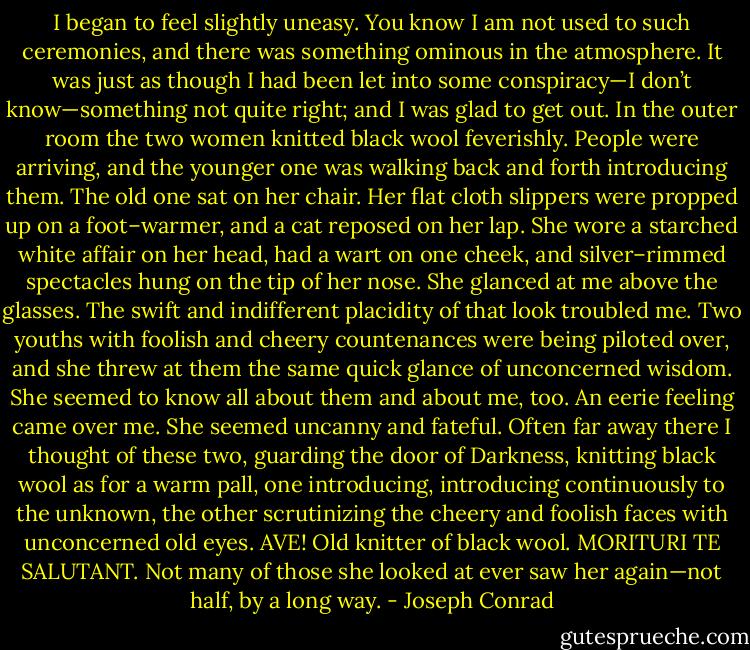 I began to feel slightly uneasy. You know I am not used to such ceremonies, and there was something ominous in the atmosphere. It was just as though I had been let into some conspiracy—I don’t know—something not quite right; and I was glad to get out. In the outer room the two women knitted black wool feverishly. People were arriving, and the younger one was walking back and forth introducing them. The old one sat on her chair. Her flat cloth slippers were propped up on a foot–warmer, and a cat reposed on her lap. She wore a starched white affair on her head, had a wart on one cheek, and silver–rimmed spectacles hung on the tip of her nose. She glanced at me above the glasses. The swift and indifferent placidity of that look troubled me. Two youths with foolish and cheery countenances were being piloted over, and she threw at them the same quick glance of unconcerned wisdom. She seemed to know all about them and about me, too. An eerie feeling came over me. She seemed uncanny and fateful. Often far away there I thought of these two, guarding the door of Darkness, knitting black wool as for a warm pall, one introducing, introducing continuously to the unknown, the other scrutinizing the cheery and foolish faces with unconcerned old eyes. AVE! Old knitter of black wool. MORITURI TE SALUTANT. Not many of those she looked at ever saw her again—not half, by a long way. - Joseph Conrad
