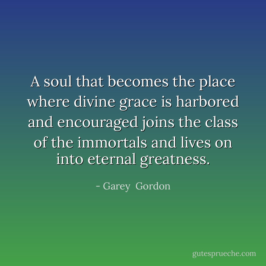 A soul that becomes the place where divine grace is harbored and encouraged joins the class of the immortals and lives on into eternal greatness. - Garey  Gordon