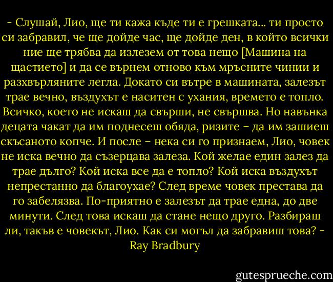 - Слушай, Лио, ще ти кажа къде ти е грешката... ти просто си забравил, че ще дойде час, ще дойде ден, в който всички ние ще трябва да излезем от това нещо [Машина на щастието] и да се върнем отново към мръсните чинии и разхвърляните легла. Докато си вътре в машината, залезът трае вечно, въздухът е наситен с ухания, времето е топло. Всичко, което не искаш да свърши, не свършва. Но навънка децата чакат да им поднесеш обяда, ризите – да им зашиеш скъсаното копче. И после – нека си го признаем, Лио, човек не иска вечно да съзерцава залеза. Кой желае един залез да трае дълго? Кой иска все да е топло? Кой иска въздухът непрестанно да благоухае? След време човек престава да го забелязва. По-приятно е залезът да трае една, до две минути. След това искаш да стане нещо друго. Разбираш ли, такъв е човекът, Лио. Как си могъл да забравиш това? - Ray Bradbury