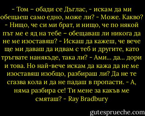 - Том – обади се Дъглас, - искам да ми обещаеш само едно, може ли?<br />- Може. Какво?<br />- Нищо, че си ми брат, и нищо, че по някой път ме е яд на тебе – обещаваш ли никога да не ме изоставяш?<br />- Искаш да кажеш, че вече ще ми даваш да идвам с теб и другите, като тръгвате нанякъде, така ли?<br />- Ами... да... дори и това. Но най-вече искам да кажа да не ме изоставяш изобщо, разбираш ли? Да не те сгазва кола и да не падаш в пропасти.<br />- А, няма разбира се! Ти мене за какъв ме смяташ? - Ray Bradbury