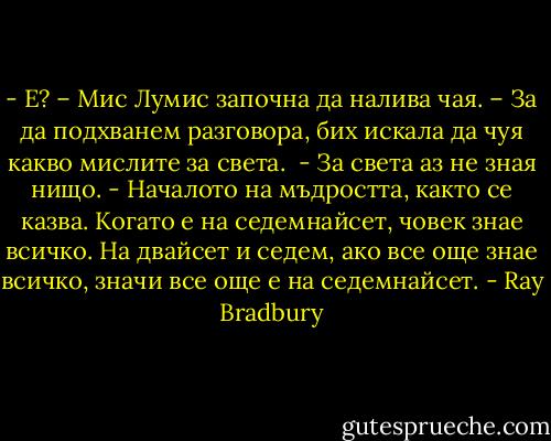- Е? – Мис Лумис започна да налива чая. – За да подхванем разговора, бих искала да чуя какво мислите за света. <br />- За света аз не зная нищо.<br />- Началото на мъдростта, както се казва. Когато е на седемнайсет, човек знае всичко. На двайсет и седем, ако все още знае всичко, значи все още е на седемнайсет. - Ray Bradbury