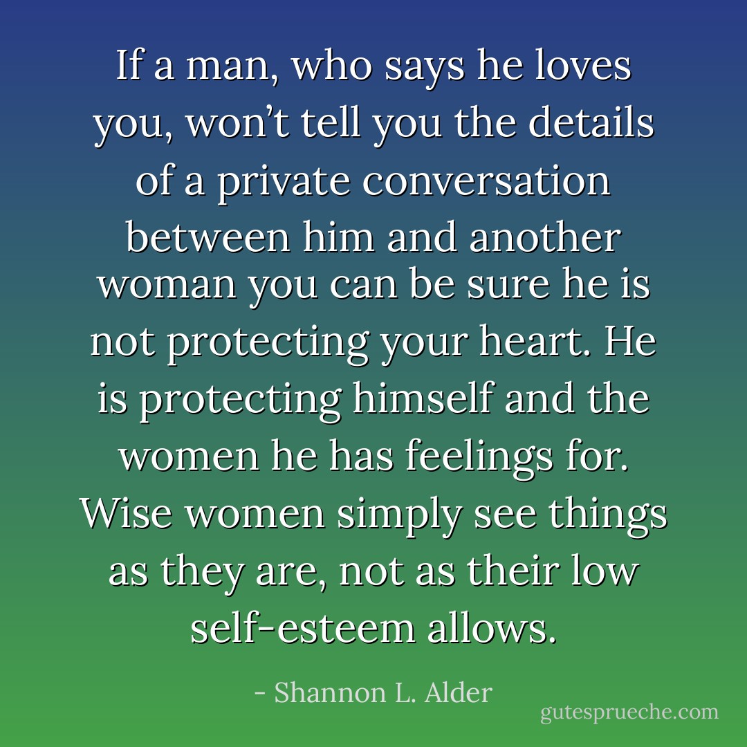 If a man, who says he loves you, won’t tell you the details of a private conversation between him and another woman you can be sure he is not protecting your heart. He is protecting himself and the women he has feelings for. Wise women simply see things as they are, not as their low self-esteem allows. - Shannon L. Alder