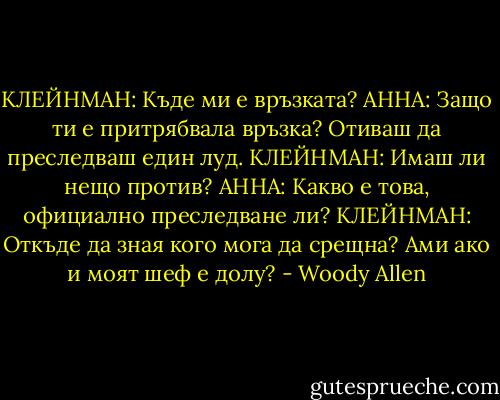 КЛЕЙНМАН: Къде ми е връзката?<br />АННА: Защо ти е притрябвала връзка? Отиваш да преследваш един луд.<br />КЛЕЙНМАН: Имаш ли нещо против?<br />АННА: Какво е това, официално преследване ли?<br />КЛЕЙНМАН: Откъде да зная кого мога да срещна? Ами ако и моят шеф е долу? - Woody Allen