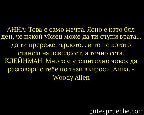 АННА: Това е само мечта. Ясно е като бял ден, че някой убиец може да ти счупи врата... да ти пререже гърлото... и то не когато станеш на деведесет, а точно сега.<br />КЛЕЙНМАН: Много е утешително човек да разговаря с тебе по тези въпроси, Анна. - Woody Allen