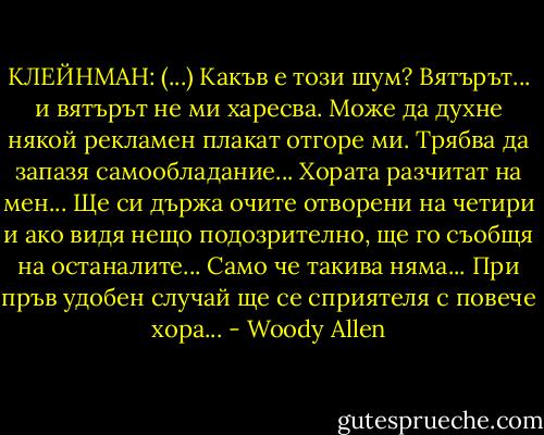 КЛЕЙНМАН: (...) Какъв е този шум? Вятърът... и вятърът не ми харесва. Може да духне някой рекламен плакат отгоре ми. Трябва да запазя самообладание... Хората разчитат на мен... Ще си държа очите отворени на четири и ако видя нещо подозрително, ще го съобщя на останалите... Само че такива няма... При пръв удобен случай ще се сприятеля с повече хора... - Woody Allen