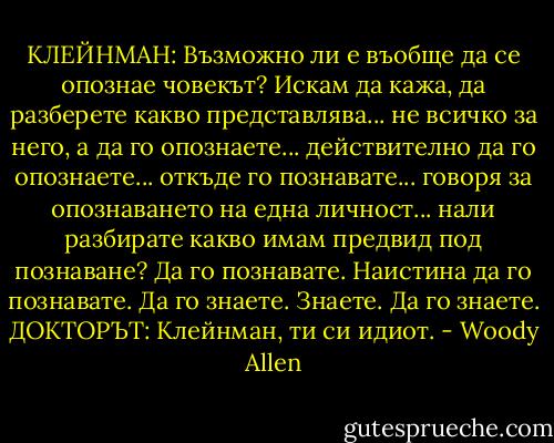 КЛЕЙНМАН: Възможно ли е въобще да се опознае човекът? Искам да кажа, да разберете какво представлява... не всичко за него, а да го опознаете... действително да го опознаете... откъде го познавате... говоря за опознаването на една личност... нали разбирате какво имам предвид под познаване? Да го познавате. Наистина да го познавате. Да го знаете. Знаете. Да го знаете.<br />ДОКТОРЪТ: Клейнман, ти си идиот. - Woody Allen
