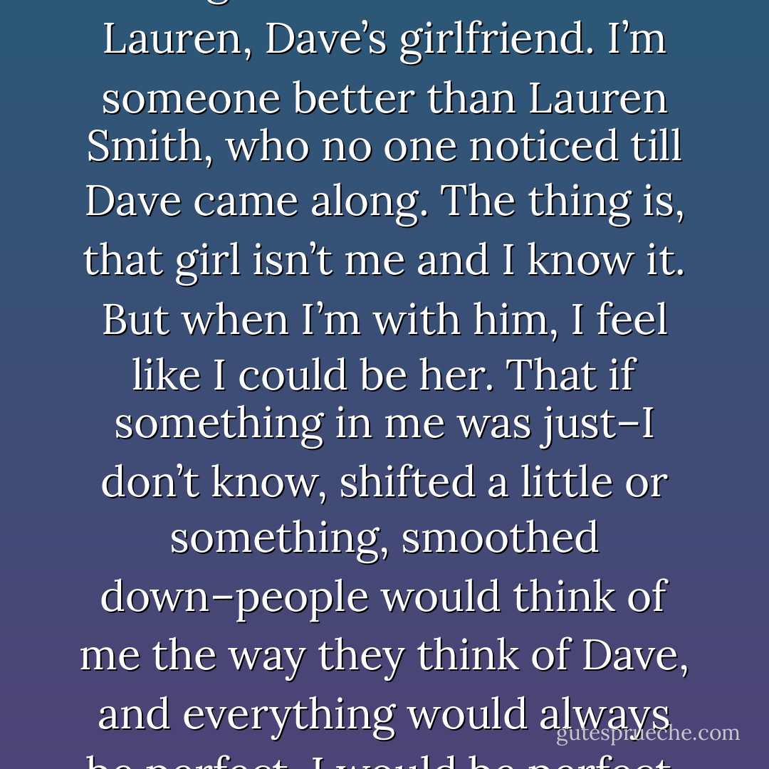 I love the me I am with him. I’m the girl who has Dave. I’m Lauren, Dave’s girlfriend. I’m someone better than Lauren Smith, who no one noticed till Dave came along. The thing is, that girl isn’t me and I know it. But when I’m with him, I feel like I could be her. That if something in me was just–I don’t know, shifted a little or something, smoothed down–people would think of me the way they think of Dave, and everything would always be perfect. I would be perfect. - Elizabeth Scott