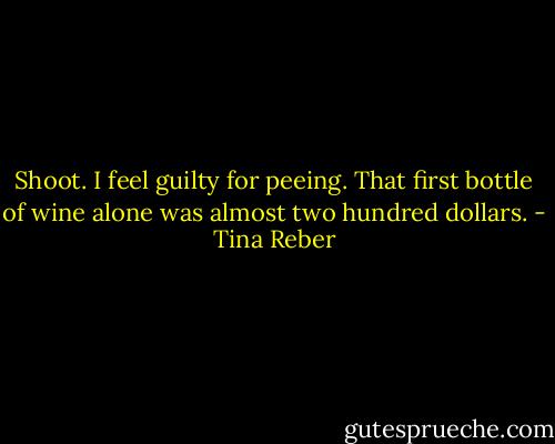 Shoot. I feel guilty for peeing. That first bottle of wine alone was almost two hundred dollars. - Tina Reber