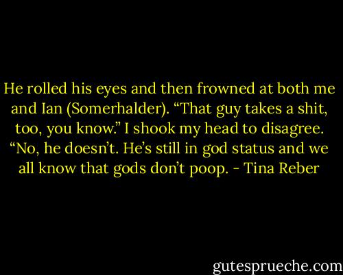He rolled his eyes and then frowned at both me and Ian (Somerhalder). “That guy takes a shit, too, you know.”<br />I shook my head to disagree. “No, he doesn’t. He’s still in god status and we all know that gods don’t poop. - Tina Reber