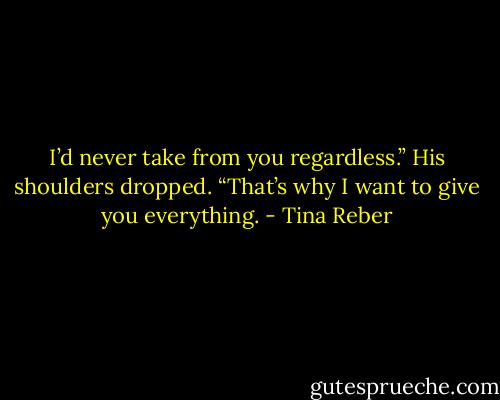I’d never take from you regardless.”<br />His shoulders dropped. “That’s why I want to give you everything. - Tina Reber