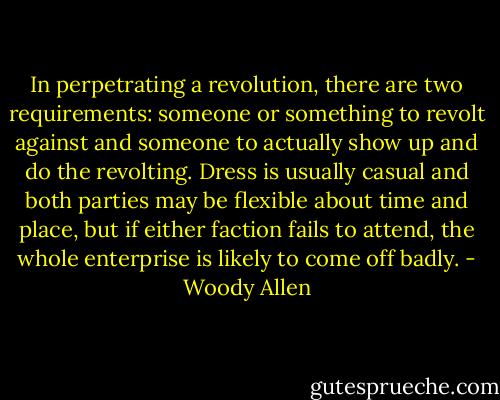 In perpetrating a revolution, there are two requirements: someone or something to revolt against and someone to actually show up and do the revolting. Dress is usually casual and both parties may be flexible about time and place, but if either faction fails to attend, the whole enterprise is likely to come off badly. - Woody Allen