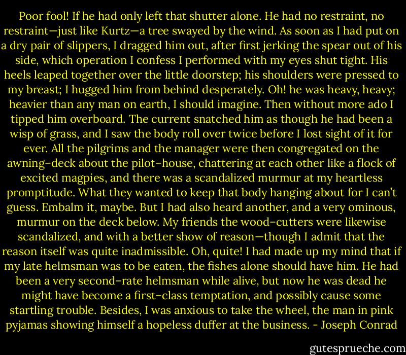 Poor fool! If he had only left that shutter alone. He had no restraint, no restraint—just like Kurtz—a tree swayed by the wind. As soon as I had put on a dry pair of slippers, I dragged him out, after first jerking the spear out of his side, which operation I confess I performed with my eyes shut tight. His heels leaped together over the little doorstep; his shoulders were pressed to my breast; I hugged him from behind desperately. Oh! he was heavy, heavy; heavier than any man on earth, I should imagine. Then without more ado I tipped him overboard. The current snatched him as though he had been a wisp of grass, and I saw the body roll over twice before I lost sight of it for ever. All the pilgrims and the manager were then congregated on the awning–deck about the pilot–house, chattering at each other like a flock of excited magpies, and there was a scandalized murmur at my heartless promptitude. What they wanted to keep that body hanging about for I can’t guess. Embalm it, maybe. But I had also heard another, and a very ominous, murmur on the deck below. My friends the wood–cutters were likewise scandalized, and with a better show of reason—though I admit that the reason itself was quite inadmissible. Oh, quite! I had made up my mind that if my late helmsman was to be eaten, the fishes alone should have him. He had been a very second–rate helmsman while alive, but now he was dead he might have become a first–class temptation, and possibly cause some startling trouble. Besides, I was anxious to take the wheel, the man in pink pyjamas showing himself a hopeless duffer at the business. - Joseph Conrad