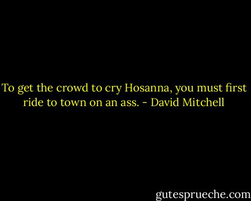 To get the crowd to cry Hosanna, you must first ride to town on an ass. - David Mitchell