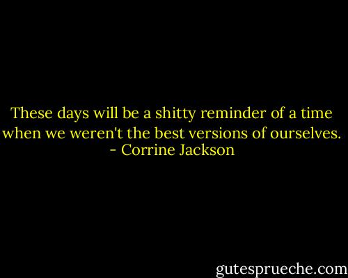 These days will be a shitty reminder of a time when we weren't the best versions of ourselves. - Corrine Jackson