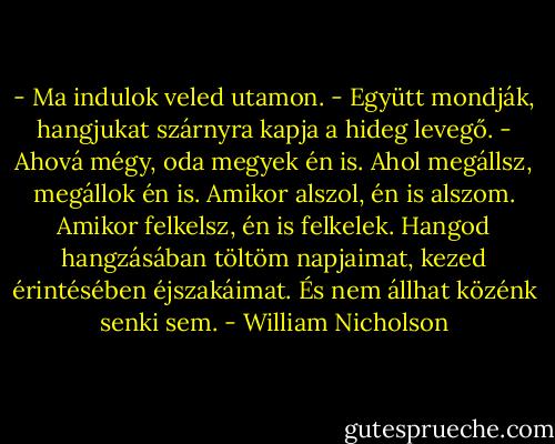 - Ma indulok veled utamon. - Együtt mondják, hangjukat szárnyra kapja a hideg levegő. - Ahová mégy, oda megyek én is. Ahol megállsz, megállok én is. Amikor alszol, én is alszom. Amikor felkelsz, én is felkelek. Hangod hangzásában töltöm napjaimat, kezed érintésében éjszakáimat. És nem állhat közénk senki sem. - William Nicholson