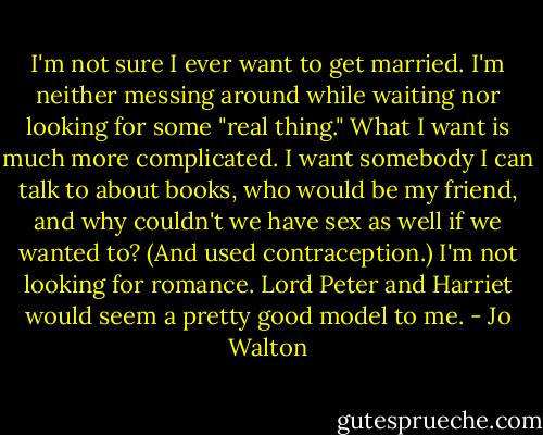 I'm not sure I ever want to get married. I'm neither messing around while waiting nor looking for some "real thing." What I want is much more complicated. I want somebody I can talk to about books, who would be my friend, and why couldn't we have sex as well if we wanted to? (And used contraception.) I'm not looking for romance. Lord Peter and Harriet would seem a pretty good model to me. - Jo Walton
