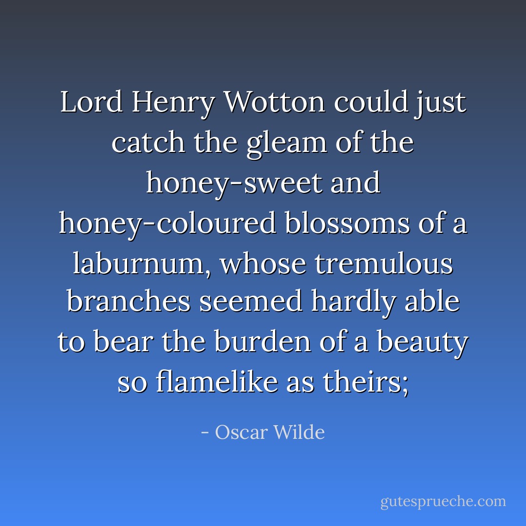 Lord Henry Wotton could just catch the gleam of the honey-sweet and honey-coloured blossoms of a laburnum, whose tremulous branches seemed hardly able to bear the burden of a beauty so flamelike as theirs; - Oscar Wilde