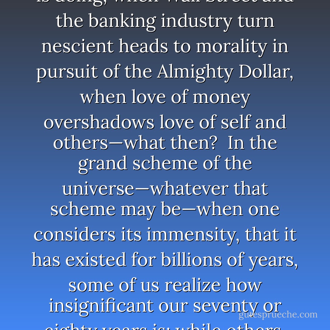 It’s been said that love is all there is; that a lack of love causes people to do evil things. I can buy that. Take it a step further: capitalism, by itself, is not a bad thing; but when taken to an extreme, as it has been in America—when Christmas is but a measuring stick for how well the economy is doing, when Wall Street and the banking industry turn nescient heads to morality in pursuit of the Almighty Dollar, when love of money overshadows love of self and others—what then?<br /><br />In the grand scheme of the universe—whatever that scheme may be—when one considers its immensity, that it has existed for billions of years, some of us realize how insignificant our seventy or eighty years is; while others, for whatever reason (selfishness?) pursue materialism to a vulgar degree. In the end, what does all that matter, really?<br /><br />It’s nice to spoil oneself from time to time; but really, life’s true gift to oneself is doing and giving to others. That’s love. - J. Conrad Guest
