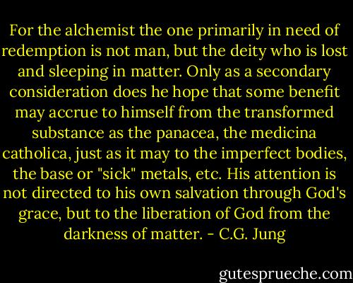 For the alchemist the one primarily in need of redemption is not man, but the deity who is lost and sleeping in matter. Only as a secondary consideration does he hope that some benefit may accrue to himself from the transformed substance as the panacea, the medicina catholica, just as it may to the imperfect bodies, the base or "sick" metals, etc. His attention is not directed to his own salvation through God's grace, but to the liberation of God from the darkness of matter. - C.G. Jung