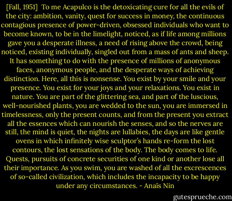 [Fall, 1951]<br /><br />To me Acapulco is the detoxicating cure for all the evils of the city: ambition, vanity, quest for success in money, the continuous contagious presence of power-driven, obsessed individuals who want to become known, to be in the limelight, noticed, as if life among millions gave you a desperate illness, a need of rising above the crowd, being noticed, existing individually, singled out from a mass of ants and sheep. It has something to do with the presence of millions of anonymous faces, anonymous people, and the desperate ways of achieving distinction. Here, all this is nonsense. You exist by your smile and your presence. You exist for your joys and your relaxations. You exist in nature. You are part of the glittering sea, and part of the luscious, well-nourished plants, you are wedded to the sun, you are immersed in timelessness, only the present counts, and from the present you extract all the essences which can nourish the senses, and so the nerves are still, the mind is quiet, the nights are lullabies, the days are like gentle ovens in which infinitely wise sculptor’s hands re-form the lost contours, the lost sensations of the body. The body comes to life. Quests, pursuits of concrete securities of one kind or another lose all their importance. As you swim, you are washed of all the excrescences of so-called civilization, which includes the incapacity to be happy under any circumstances. - Anaïs Nin